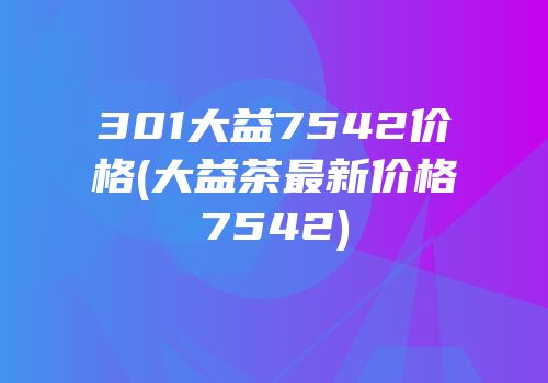 301大益7542价格(大益茶最新价格7542)