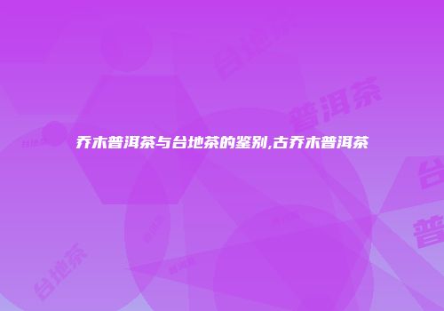 乔木普洱茶与台地茶的鉴别,古乔木普洱茶