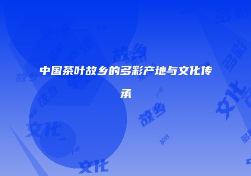 中国茶叶故乡的多彩产地与文化传承