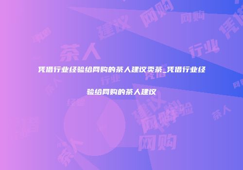 凭借行业经验给网购的茶人建议卖茶_凭借行业经验给网购的茶人建议