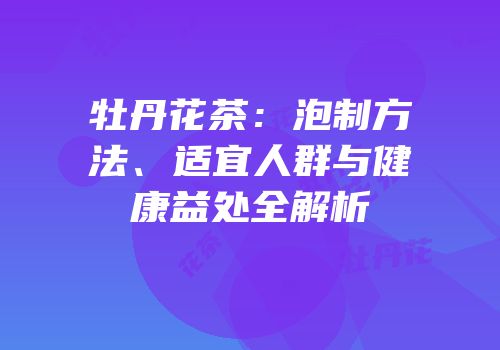 牡丹花茶：泡制方法、适宜人群与健康益处全解析