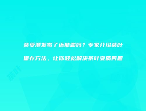 茶受潮发霉了还能喝吗？专家介绍茶叶保存方法，让你轻松解决茶叶变质问题