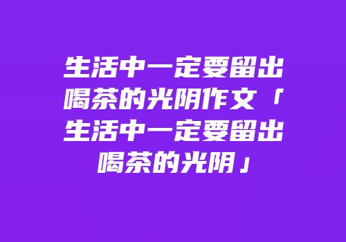 生活中一定要留出喝茶的光阴作文「生活中一定要留出喝茶的光阴」