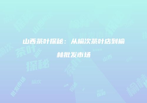 山西茶叶探秘：从榆次茶叶店到榆林批发市场