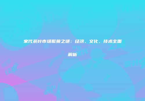 宋代茶叶市场繁荣之谜：经济、文化、技术全面解析