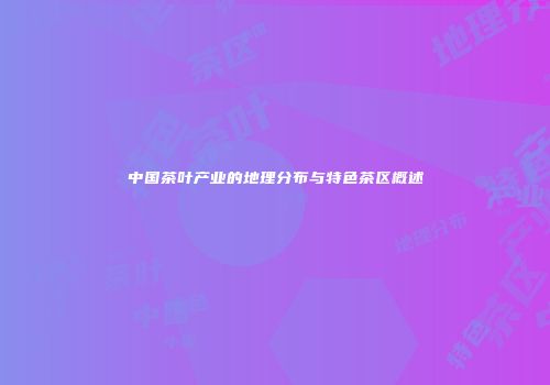 中国茶叶产业的地理分布与特色茶区概述