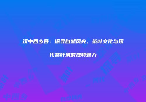 汉中西乡县：探寻自然风光、茶叶文化与现代茶叶城的独特魅力