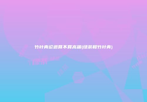 竹叶青论道算不算高端(绿茶和竹叶青)