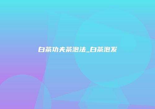 白茶功夫茶泡法_白茶泡发