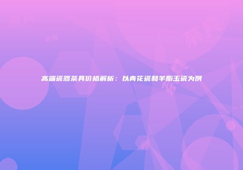 高端瓷器茶具价格解析：以青花瓷和羊脂玉瓷为例