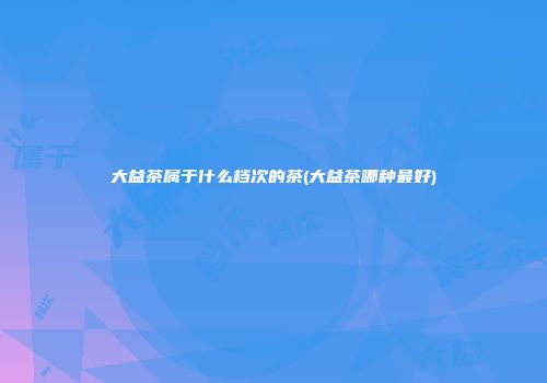 大益茶属于什么档次的茶(大益茶哪种最好)