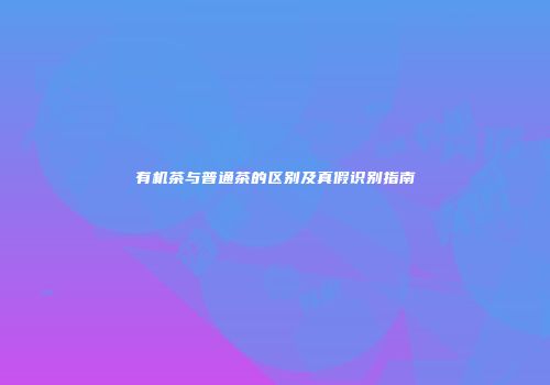 有机茶与普通茶的区别及真假识别指南