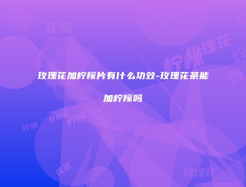 玫瑰花加柠檬片有什么功效-玫瑰花茶能加柠檬吗