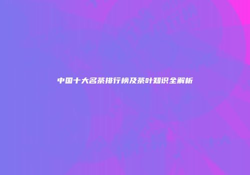 中国十大名茶排行榜及茶叶知识全解析