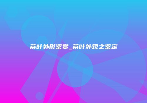 茶叶外形鉴赏_茶叶外观之鉴定