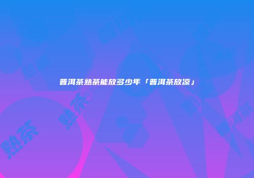 普洱茶熟茶能放多少年「普洱茶放凉」