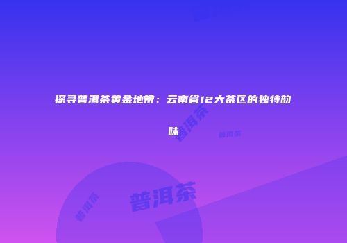 探寻普洱茶黄金地带：云南省12大茶区的独特韵味