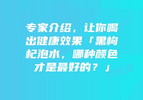专家介绍，让你喝出健康效果「黑枸杞泡水，哪种颜色才是最好的？」