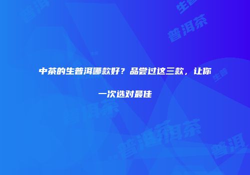 中茶的生普洱哪款好？品尝过这三款，让你一次选对最佳