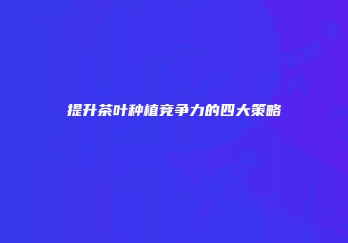 提升茶叶种植竞争力的四大策略