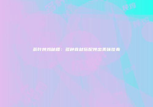 茶叶炖鸡秘籍：多种食材搭配炖出美味佳肴