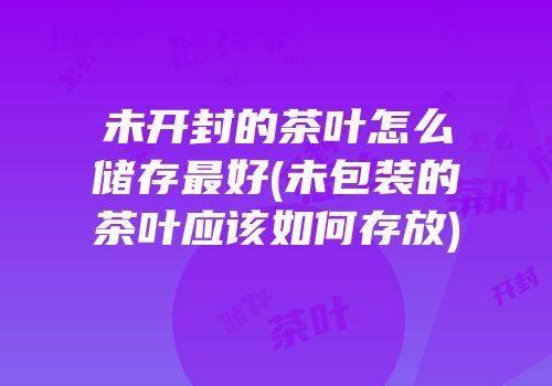 未开封的茶叶怎么储存最好(未包装的茶叶应该如何存放)