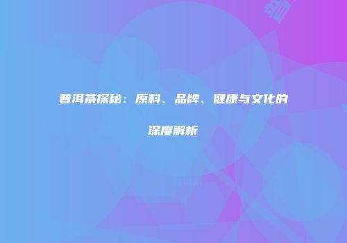 普洱茶探秘：原料、品牌、健康与文化的深度解析