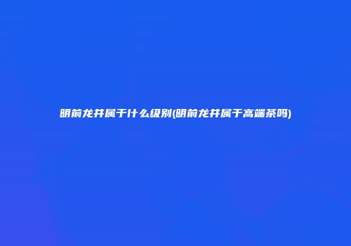 明前龙井属于什么级别(明前龙井属于高端茶吗)