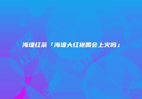 海堤红茶「海堤大红袍喝会上火吗」