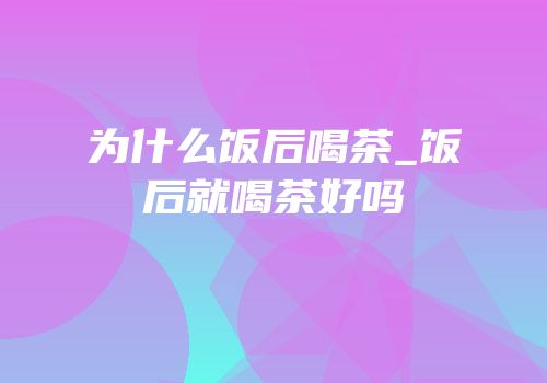 为什么饭后喝茶_饭后就喝茶好吗