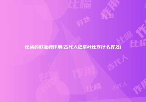 比喻的好处和作用(古代人把茶叶比作什么好处)
