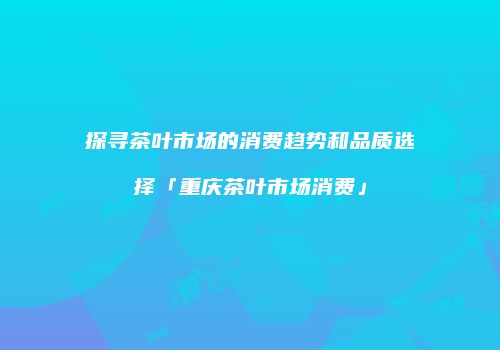探寻茶叶市场的消费趋势和品质选择「重庆茶叶市场消费」