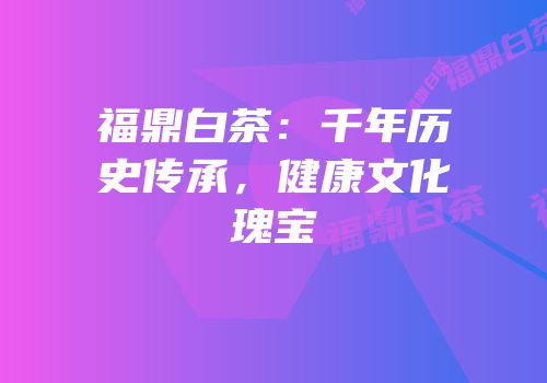 福鼎白茶：千年历史传承，健康文化瑰宝