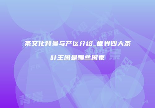 茶文化背景与产区介绍_世界四大茶叶王国是哪些国家