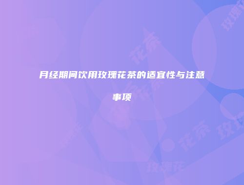 月经期间饮用玫瑰花茶的适宜性与注意事项