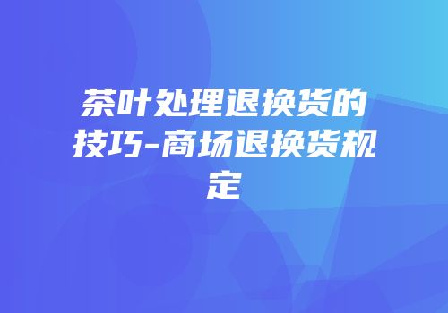 茶叶处理退换货的技巧-商场退换货规定