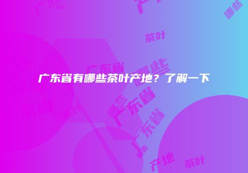广东省有哪些茶叶产地？了解一下