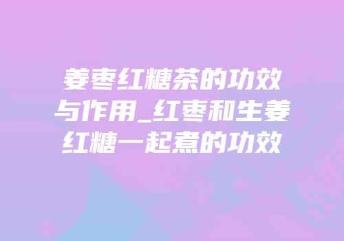 姜枣红糖茶的功效与作用_红枣和生姜红糖一起煮的功效