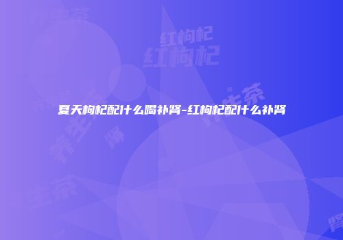 夏天枸杞配什么喝补肾-红枸杞配什么补肾