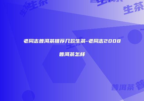 老同志普洱茶推荐几款生茶-老同志2008普洱茶怎样