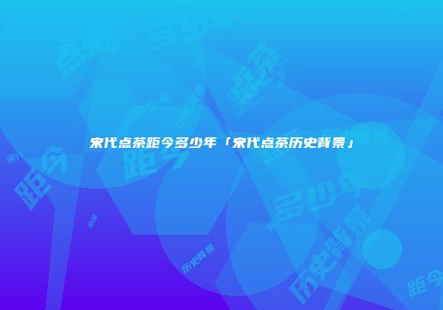 宋代点茶距今多少年「宋代点茶历史背景」