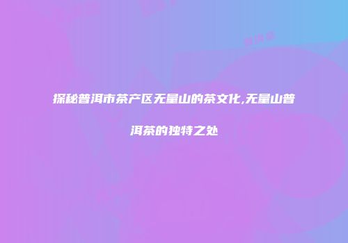 探秘普洱市茶产区无量山的茶文化,无量山普洱茶的独特之处