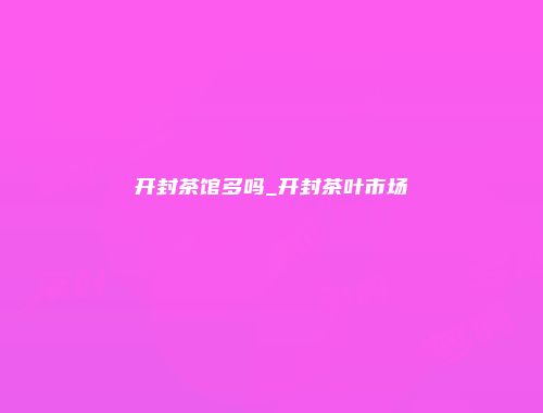 开封茶馆多吗_开封茶叶市场