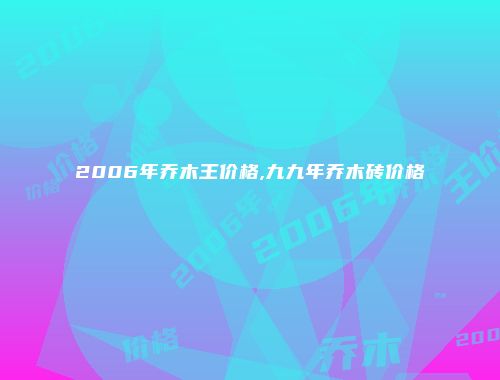 2006年乔木王价格,九九年乔木砖价格