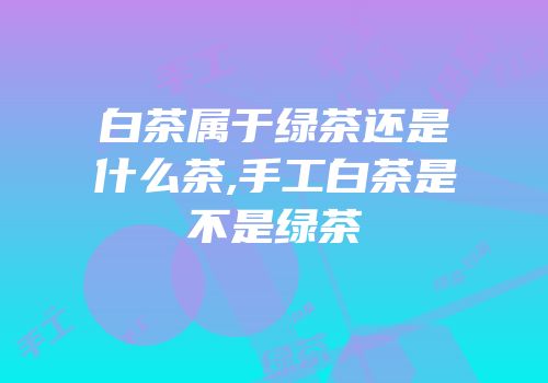 白茶属于绿茶还是什么茶,手工白茶是不是绿茶