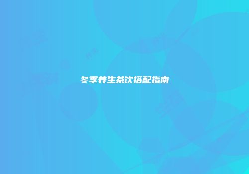 冬季养生茶饮搭配指南