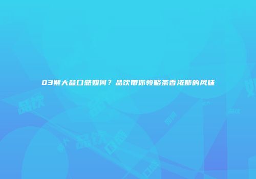 03紫大益口感如何？品饮带你领略茶香浓郁的风味