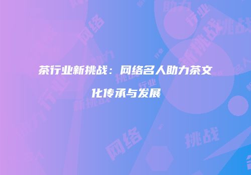 茶行业新挑战：网络名人助力茶文化传承与发展
