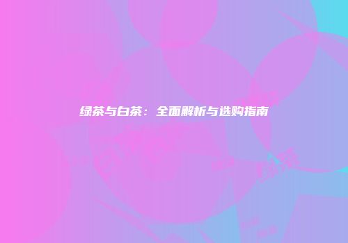 绿茶与白茶：全面解析与选购指南