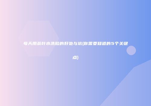 每天用茶叶水洗脸的好处与坑(你需要知道的5个关键点)